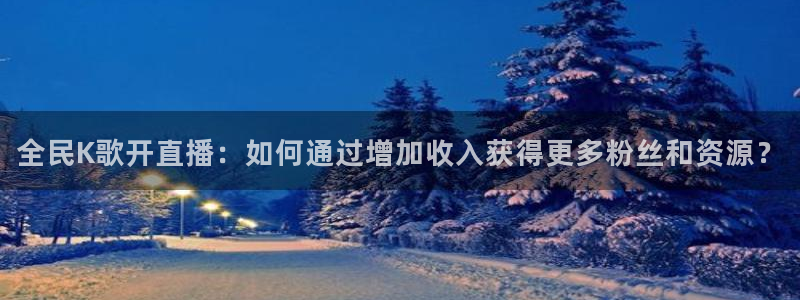 火凤免费观看体育直播：全民K歌开直播：如何通过增加收入获得更多粉丝和资源？