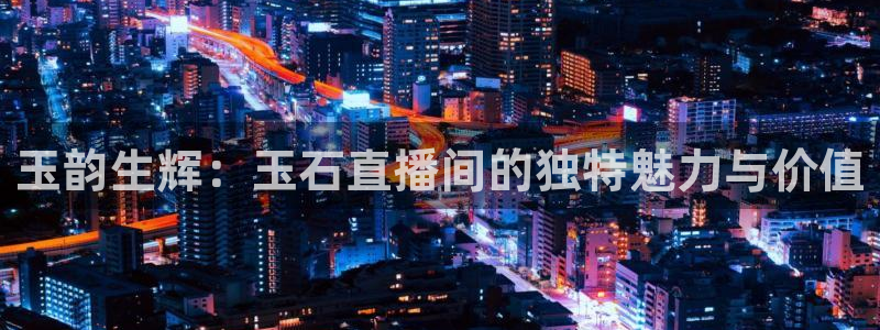 火凤体育赛事直播：玉韵生辉：玉石直播间的独特魅力与价值